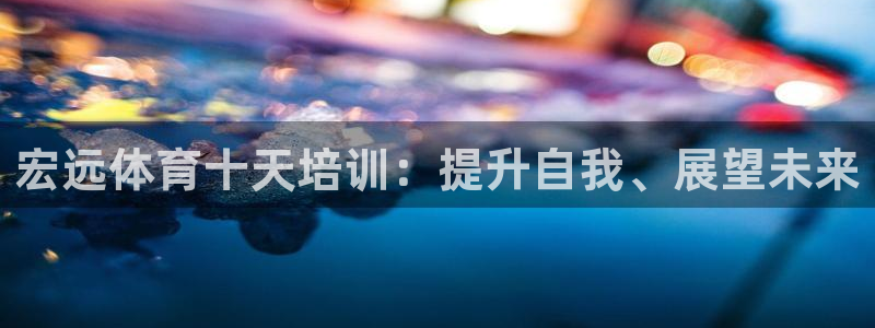 尊龙凯时赢不了：宏远体育十天培训：提升自我、展望未来